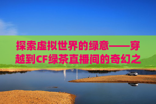 探索虚拟世界的绿意——穿越到CF绿茶直播间的奇幻之旅,绿茶直播间testflight