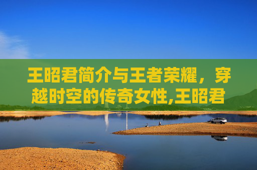 王昭君简介与王者荣耀，穿越时空的传奇女性,王昭君简介王者荣耀英雄