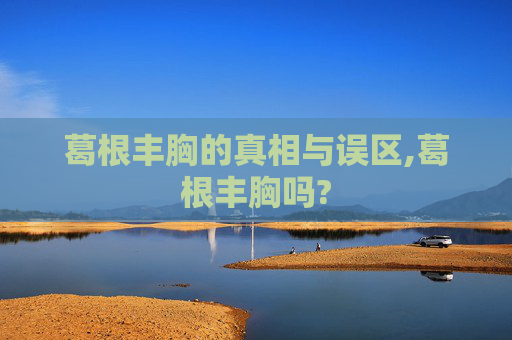 葛根丰胸的真相与误区,葛根丰胸吗?