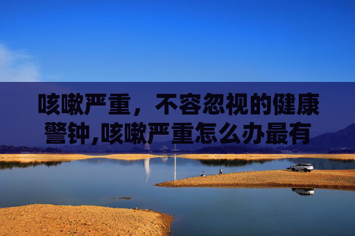 咳嗽严重，不容忽视的健康警钟,咳嗽严重怎么办最有效
