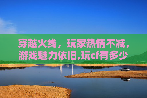 穿越火线，玩家热情不减，游戏魅力依旧,玩cf有多少人