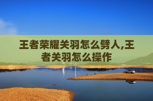 王者荣耀关羽怎么劈人,王者关羽怎么操作