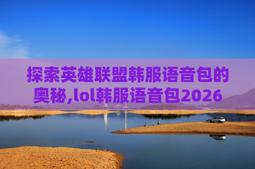 探索英雄联盟韩服语音包的奥秘,lol韩服语音包2026