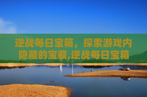 逆战每日宝箱，探索游戏内隐藏的宝藏,逆战每日宝箱怎么开