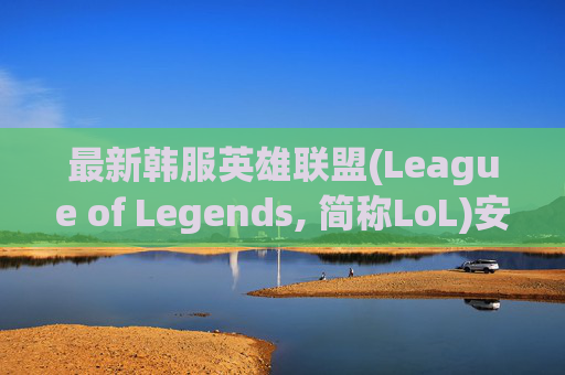 最新韩服英雄联盟(League of Legends, 简称LoL)安装教程,最新韩服lol安装教程视频