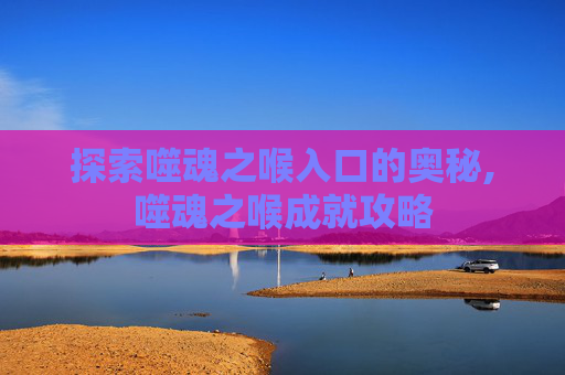探索噬魂之喉入口的奥秘,噬魂之喉成就攻略 探索噬魂之喉入口的奥秘,噬魂之喉成就攻略