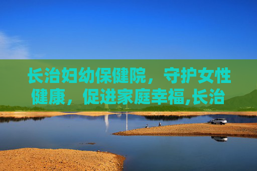 长治妇幼保健院，守护女性健康，促进家庭幸福,长治妇幼保健院官网