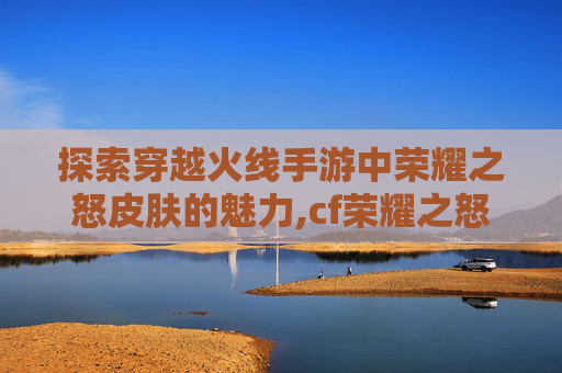 探索穿越火线手游中荣耀之怒皮肤的魅力,cf荣耀之怒活动