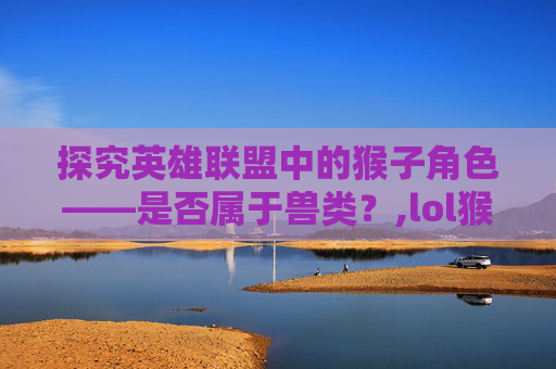 探究英雄联盟中的猴子角色——是否属于兽类？,lol猴子属于兽类吗