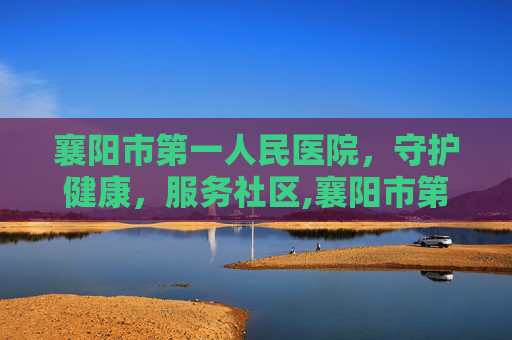 襄阳市第一人民医院，守护健康，服务社区,襄阳市第一人民医院地址