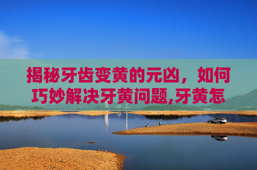 揭秘牙齿变黄的元凶，如何巧妙解决牙黄问题,牙黄怎么解决有效的方法
