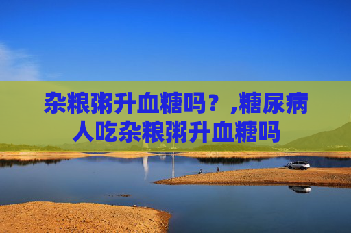 杂粮粥升血糖吗？,糖尿病人吃杂粮粥升血糖吗