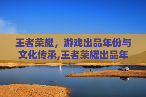 王者荣耀，游戏出品年份与文化传承,王者荣耀出品年份怎么看