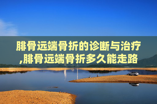 腓骨远端骨折的诊断与治疗,腓骨远端骨折多久能走路 保守治疗