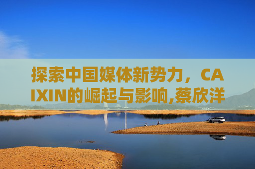 探索中国媒体新势力，CAIXIN的崛起与影响,蔡欣洋