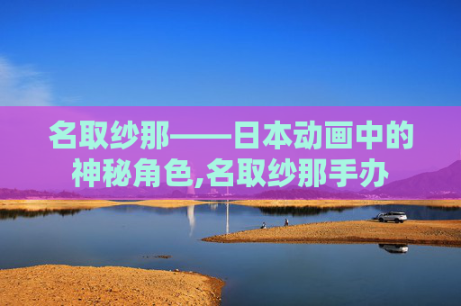 名取纱那——日本动画中的神秘角色,名取纱那手办