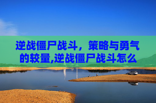 逆战僵尸战斗，策略与勇气的较量,逆战僵尸战斗怎么玩