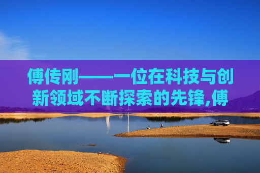 傅传刚——一位在科技与创新领域不断探索的先锋,傅传刚个人资料简历