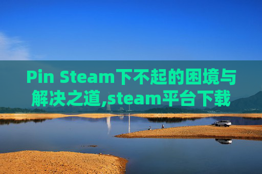 Pin Steam下不起的困境与解决之道,steam平台下载不了