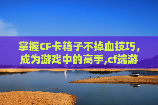 掌握CF卡箱子不掉血技巧，成为游戏中的高手,cf端游卡箱子不掉血