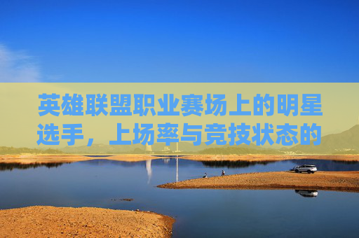 英雄联盟职业赛场上的明星选手，上场率与竞技状态的双刃剑,lol比赛上场率