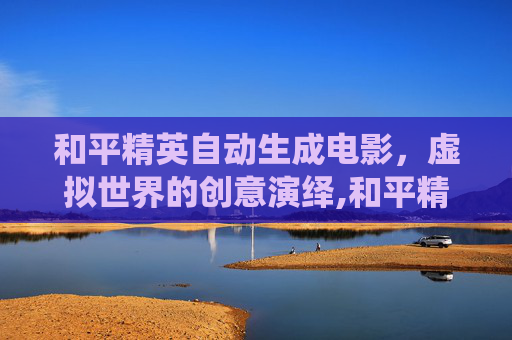 和平精英自动生成电影，虚拟世界的创意演绎,和平精英自动生成电影视频
