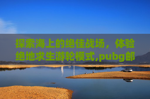 探索海上的绝佳战场，体验绝地求生游轮模式,pubg邮轮
