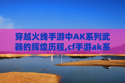 穿越火线手游中AK系列武器的辉煌历程,cf手游ak系列前十名