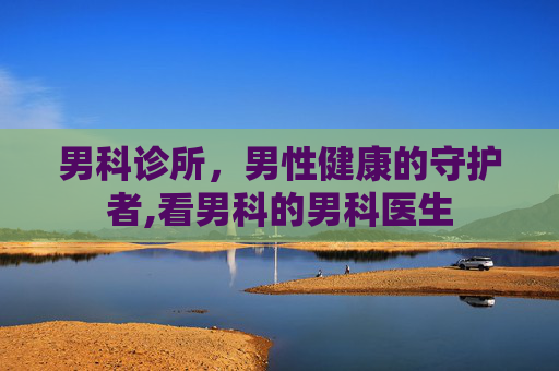 男科诊所，男性健康的守护者,看男科的男科医生