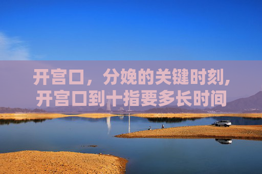 开宫口，分娩的关键时刻,开宫口到十指要多长时间