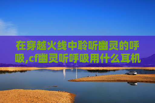 在穿越火线中聆听幽灵的呼吸,cf幽灵听呼吸用什么耳机