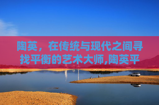 陶英，在传统与现代之间寻找平衡的艺术大师,陶英平