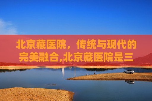 北京藏医院，传统与现代的完美融合,北京藏医院是三甲医院吗