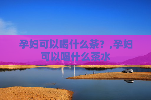 孕妇可以喝什么茶？,孕妇可以喝什么茶水