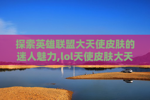 探索英雄联盟大天使皮肤的迷人魅力,lol天使皮肤大天使