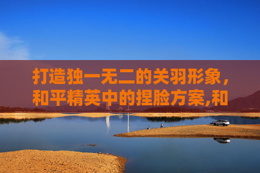 打造独一无二的关羽形象，和平精英中的捏脸方案,和平精英捏脸关晓彤