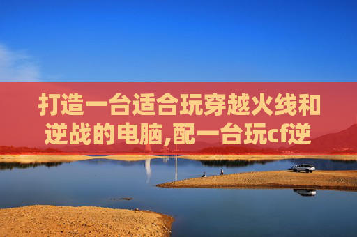 打造一台适合玩穿越火线和逆战的电脑,配一台玩cf逆战的电脑怎么样