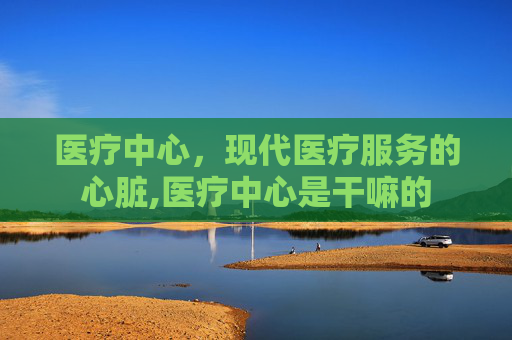 医疗中心，现代医疗服务的心脏,医疗中心是干嘛的