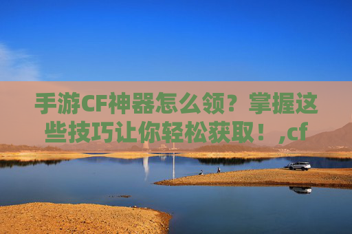 手游CF神器怎么领？掌握这些技巧让你轻松获取！,cf怎么领取神器