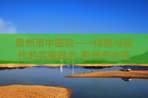 泉州市中医院——传统与现代的完美融合,泉州市中医院电话