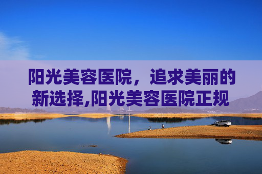 阳光美容医院，追求美丽的新选择,阳光美容医院正规吗