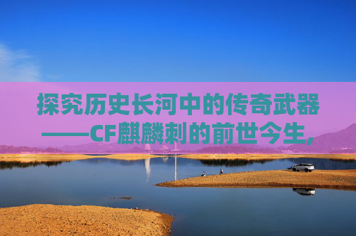 探究历史长河中的传奇武器——CF麒麟刺的前世今生,cfm麒麟刺