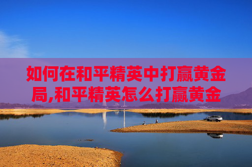 如何在和平精英中打赢黄金局,和平精英怎么打赢黄金局的