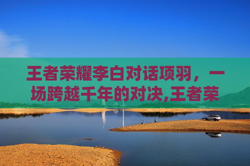 王者荣耀李白对话项羽，一场跨越千年的对决,王者荣耀李白对话项羽怎么打