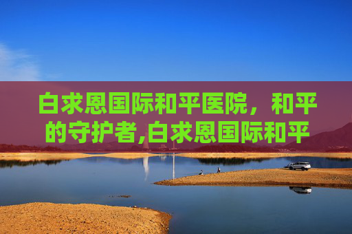 白求恩国际和平医院，和平的守护者,白求恩国际和平医院是什么级别