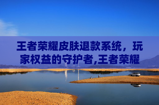 王者荣耀皮肤退款系统，玩家权益的守护者,王者荣耀皮肤退款系统怎么退
