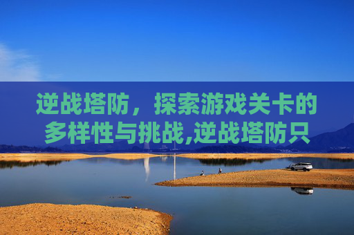 逆战塔防，探索游戏关卡的多样性与挑战,逆战塔防只有5关吗为什么