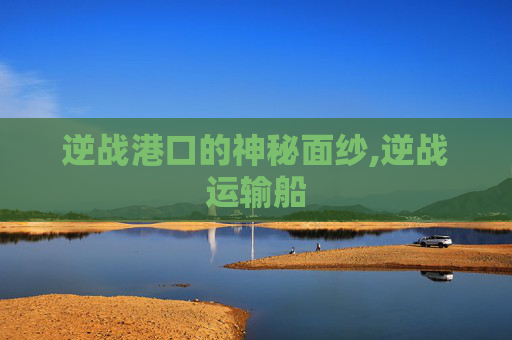 逆战港口的神秘面纱,逆战运输船