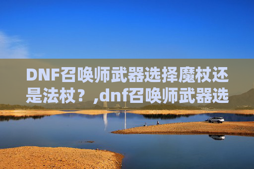 DNF召唤师武器选择魔杖还是法杖？,dnf召唤师武器选择魔杖还是法杖好