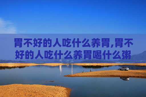 胃不好的人吃什么养胃,胃不好的人吃什么养胃喝什么粥好